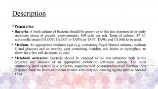 Description
Preparation
• Bacteria: A fresh culture of bacteria should be grown up to the late exponential or early
stationary phase of growth (approximately 109 cells per ml). Temp of culture- 37 ·C;
salmonella strain (TA1535; TA1537 or TA97a or TA97; TA98; and TA100) to be used.
• Medium: An appropriate minimal agar (e.g. containing Vogel-Bonner minimal medium
E and glucose) and an overlay agar containing histidine and biotin or tryptophan, to
allow for a few cell divisions, is used
• Metabolic activation: Bacteria should be exposed to the test substance both in the
presence and absence of an appropriate metabolic activation system. The most
commonly used system is a cofactor- supplemented post-mitochondrial fraction (S9)
prepared from the livers of rodents treated with enzyme-inducing agents such as Aroclor
1254
 