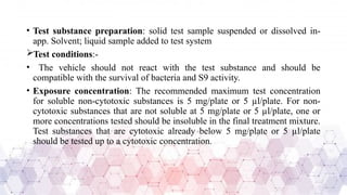 • Test substance preparation: solid test sample suspended or dissolved in-
app. Solvent; liquid sample added to test system
Test conditions:-
• The vehicle should not react with the test substance and should be
compatible with the survival of bacteria and S9 activity.
• Exposure concentration: The recommended maximum test concentration
for soluble non-cytotoxic substances is 5 mg/plate or 5 µl/plate. For non-
cytotoxic substances that are not soluble at 5 mg/plate or 5 µl/plate, one or
more concentrations tested should be insoluble in the final treatment mixture.
Test substances that are cytotoxic already below 5 mg/plate or 5 µl/plate
should be tested up to a cytotoxic concentration.
 