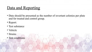 Data and Reporting
• Data should be presented as the number of revertant colonies per plate
and for treated and control group.
• Report:
• Test substance
• Vehicle
• Strains
• Test conditions
 