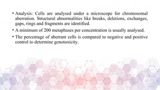 • Analysis: Cells are analysed under a microscope for chromosomal
aberration. Structural abnormalities like breaks, deletions, exchanges,
gaps, rings and fragments are identified.
• A minimum of 200 metaphases per concentration is usually analysed.
• The percentage of aberrant cells is compared to negative and positive
control to determine genotoxicity.
 