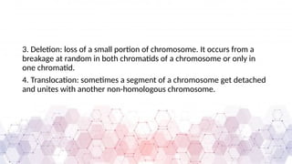 3. Deletion: loss of a small portion of chromosome. It occurs from a
breakage at random in both chromatids of a chromosome or only in
one chromatid.
4. Translocation: sometimes a segment of a chromosome get detached
and unites with another non-homologous chromosome.
 
