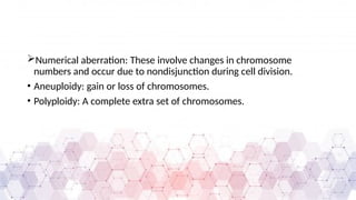 Numerical aberration: These involve changes in chromosome
numbers and occur due to nondisjunction during cell division.
• Aneuploidy: gain or loss of chromosomes.
• Polyploidy: A complete extra set of chromosomes.
 