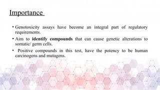 Importance
• Genotoxicity assays have become an integral part of regulatory
requirements.
• Aim to identify compounds that can cause genetic alterations to
somatic/ germ cells.
• Positive compounds in this test, have the potency to be human
carcinogens and mutagens.
 