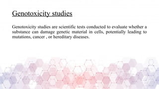 Genotoxicity studies
Genotoxicity studies are scientific tests conducted to evaluate whether a
substance can damage genetic material in cells, potentially leading to
mutations, cancer , or hereditary diseases.
 