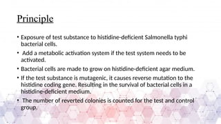 Principle
• Exposure of test substance to histidine-deficient Salmonella typhi
bacterial cells.
• Add a metabolic activation system if the test system needs to be
activated.
• Bacterial cells are made to grow on histidine-deficient agar medium.
• If the test substance is mutagenic, it causes reverse mutation to the
histidine coding gene. Resulting in the survival of bacterial cells in a
histidine-deficient medium.
• The number of reverted colonies is counted for the test and control
group.
 