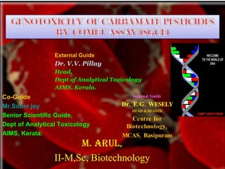 External Guide
                 Dr. V.V. Pillay
                 Head,
                 Dept of Analytical Toxicology
                 AIMS, Kerala.
Co-Guide                                   Internal Guide

Mr.Subin joy                           Dr. E. G. WESELY
                                          HEAD & READER
Senior Scientific Guide,
                                          Centre for
Dept of Analytical Toxicology           Biotechnology,
AIMS, Kerala.                          MCAS, Rasipuram
                       M. ARUL,
                 II-M,Sc, Biotechnology
 