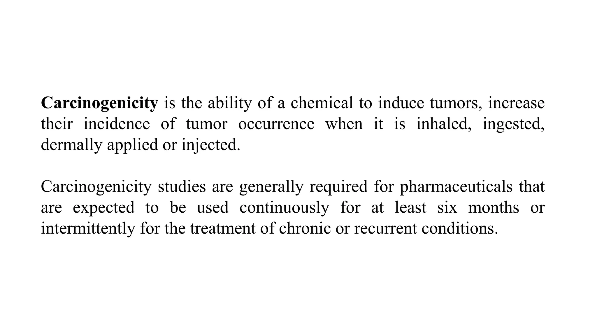 Carcinogenicity is the ability of a chemical to induce tumors, increase
their incidence of tumor occurrence when it is inhaled, ingested,
dermally applied or injected.
Carcinogenicity studies are generally required for pharmaceuticals that
are expected to be used continuously for at least six months or
intermittently for the treatment of chronic or recurrent conditions.
 
