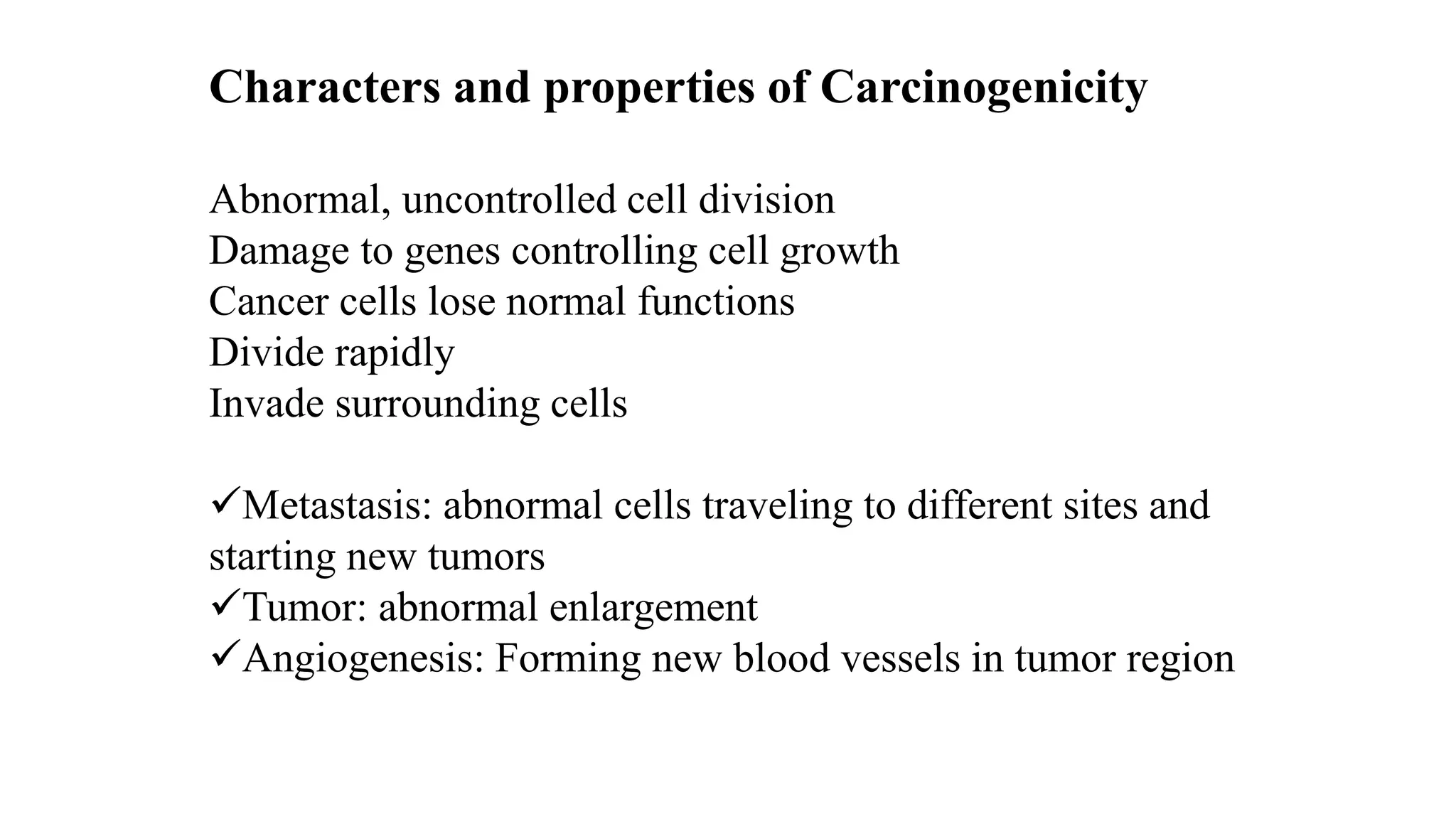 Characters and properties of Carcinogenicity
Abnormal, uncontrolled cell division
Damage to genes controlling cell growth
Cancer cells lose normal functions
Divide rapidly
Invade surrounding cells
Metastasis: abnormal cells traveling to different sites and
starting new tumors
Tumor: abnormal enlargement
Angiogenesis: Forming new blood vessels in tumor region
 