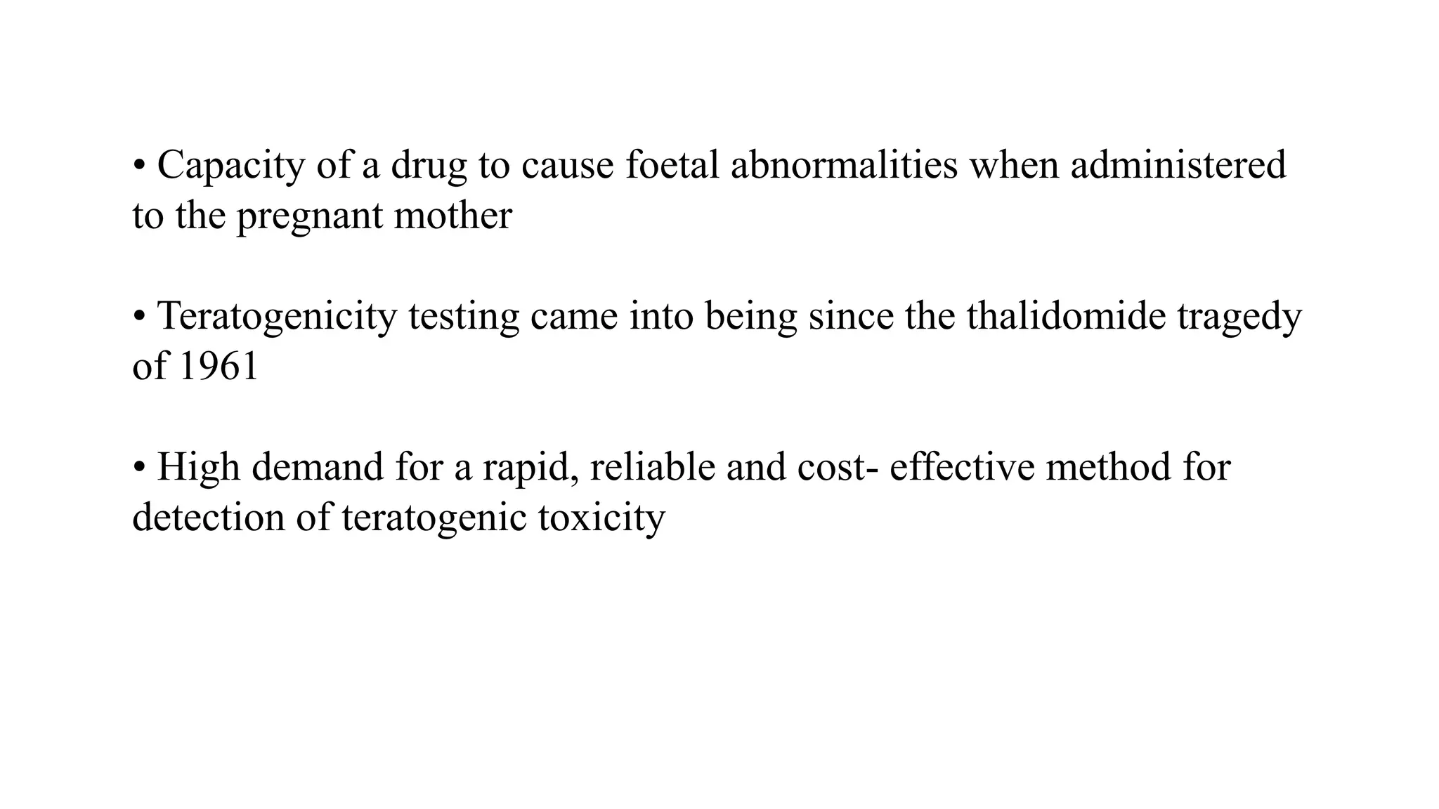 • Capacity of a drug to cause foetal abnormalities when administered
to the pregnant mother
• Teratogenicity testing came into being since the thalidomide tragedy
of 1961
• High demand for a rapid, reliable and cost- effective method for
detection of teratogenic toxicity
 