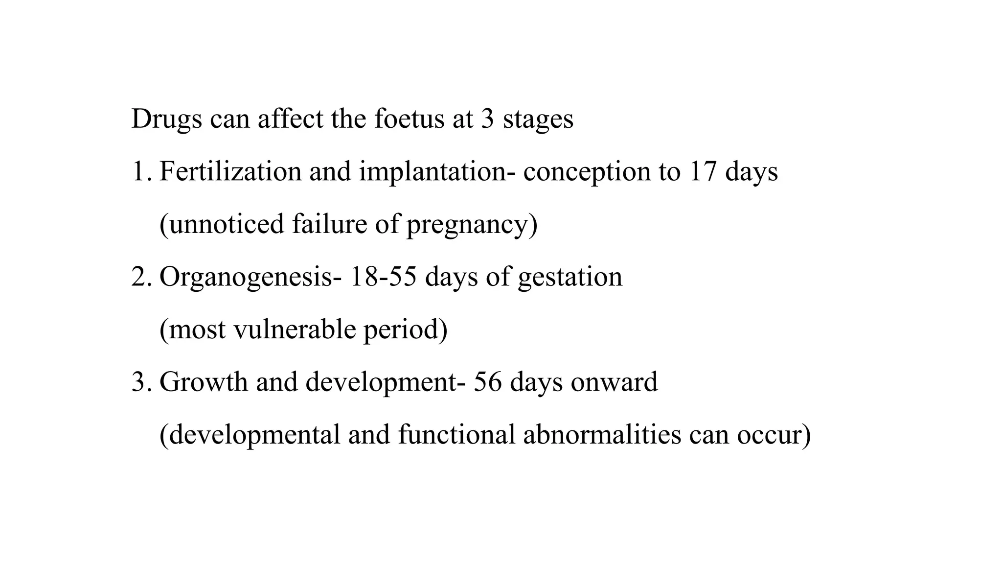 Drugs can affect the foetus at 3 stages
1. Fertilization and implantation- conception to 17 days
(unnoticed failure of pregnancy)
2. Organogenesis- 18-55 days of gestation
(most vulnerable period)
3. Growth and development- 56 days onward
(developmental and functional abnormalities can occur)
 
