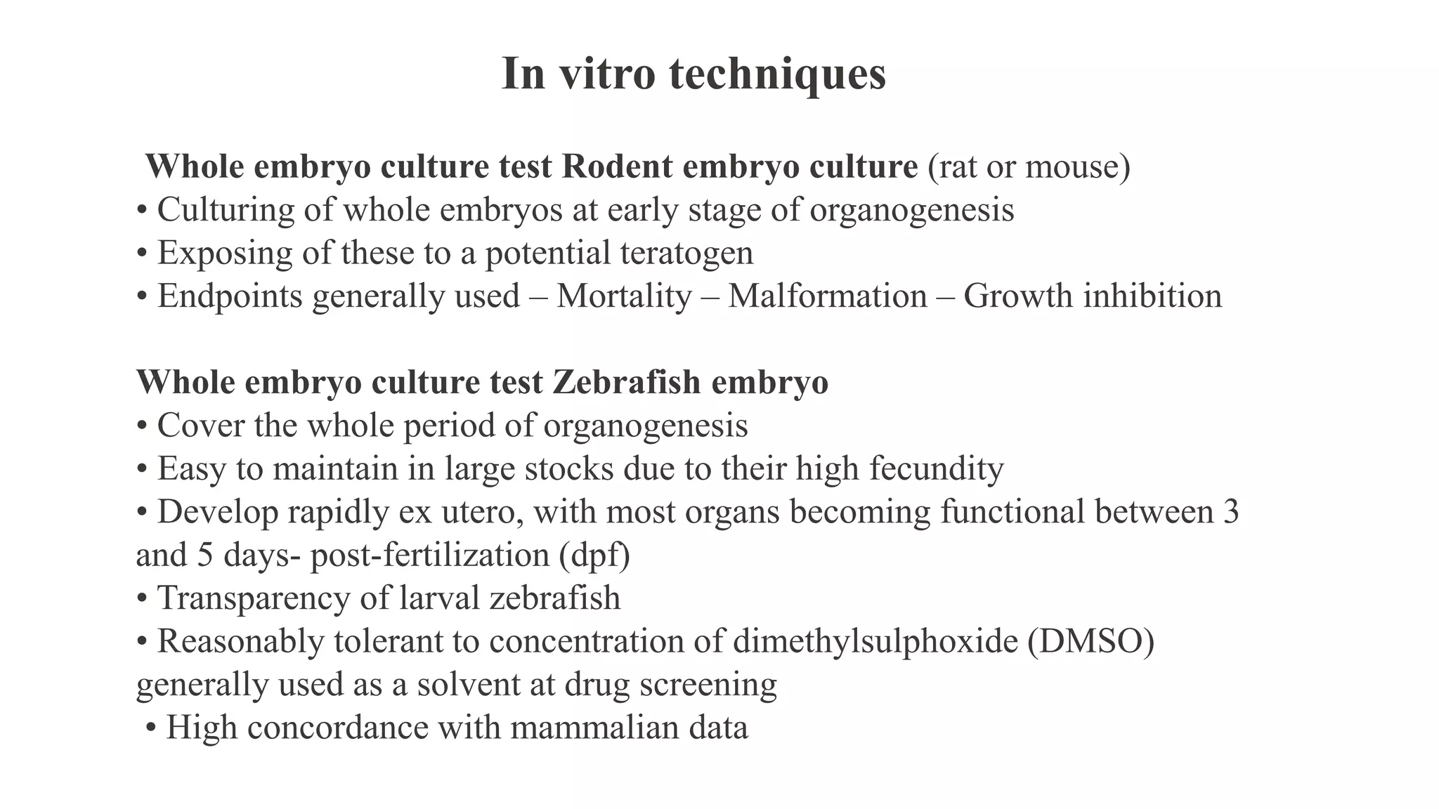In vitro techniques
Whole embryo culture test Rodent embryo culture (rat or mouse)
• Culturing of whole embryos at early stage of organogenesis
• Exposing of these to a potential teratogen
• Endpoints generally used – Mortality – Malformation – Growth inhibition
Whole embryo culture test Zebrafish embryo
• Cover the whole period of organogenesis
• Easy to maintain in large stocks due to their high fecundity
• Develop rapidly ex utero, with most organs becoming functional between 3
and 5 days- post-fertilization (dpf)
• Transparency of larval zebrafish
• Reasonably tolerant to concentration of dimethylsulphoxide (DMSO)
generally used as a solvent at drug screening
• High concordance with mammalian data
 