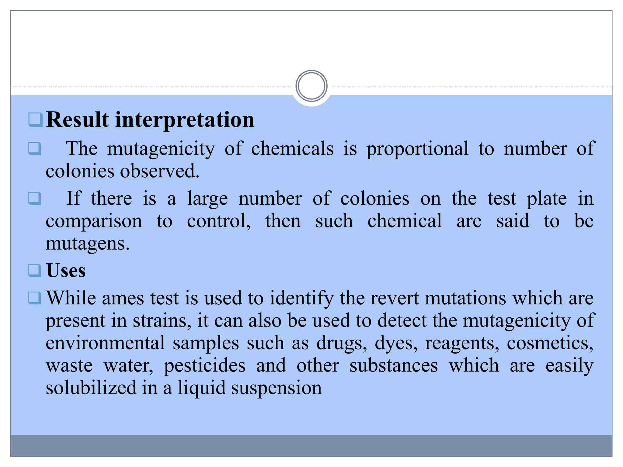 Result interpretation
 The mutagenicity of chemicals is proportional to number of
colonies observed.
 If there is a large number of colonies on the test plate in
comparison to control, then such chemical are said to be
mutagens.
 Uses
 While ames test is used to identify the revert mutations which are
present in strains, it can also be used to detect the mutagenicity of
environmental samples such as drugs, dyes, reagents, cosmetics,
waste water, pesticides and other substances which are easily
solubilized in a liquid suspension
 