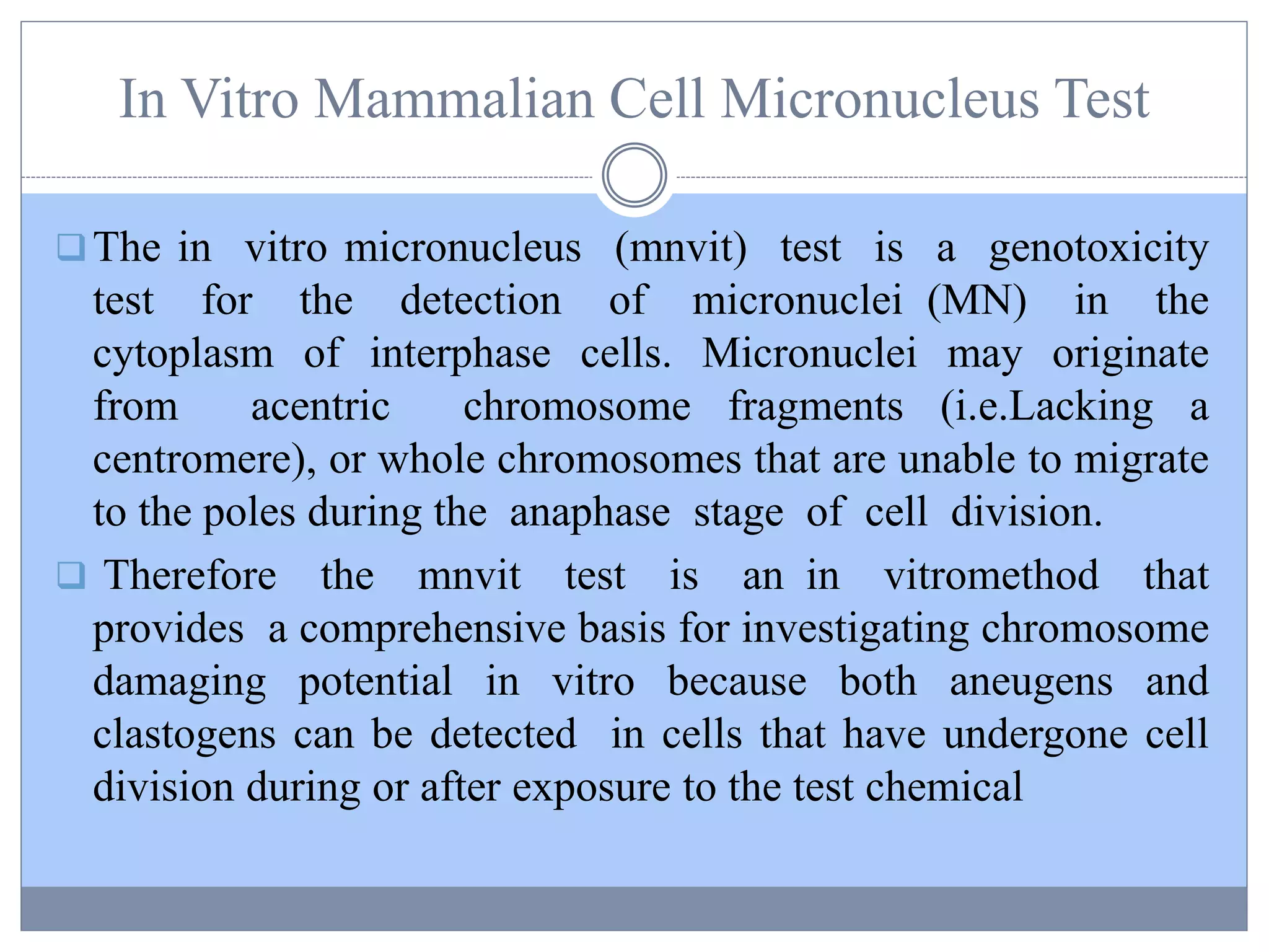 In Vitro Mammalian Cell Micronucleus Test
The in vitro micronucleus (mnvit) test is a genotoxicity
test for the detection of micronuclei (MN) in the
cytoplasm of interphase cells. Micronuclei may originate
from acentric chromosome fragments (i.e.Lacking a
centromere), or whole chromosomes that are unable to migrate
to the poles during the anaphase stage of cell division.
 Therefore the mnvit test is an in vitromethod that
provides a comprehensive basis for investigating chromosome
damaging potential in vitro because both aneugens and
clastogens can be detected in cells that have undergone cell
division during or after exposure to the test chemical
 