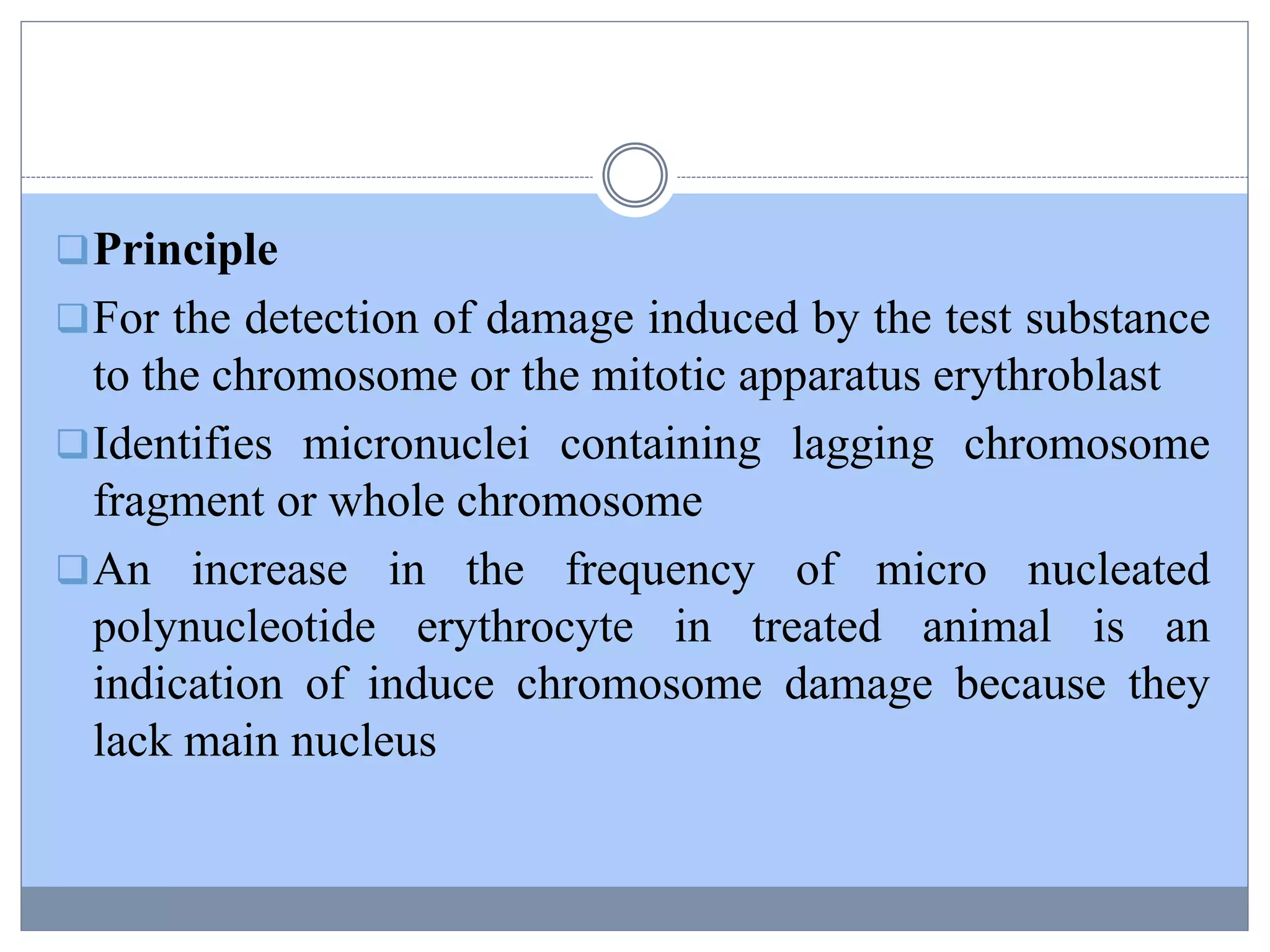 Principle
For the detection of damage induced by the test substance
to the chromosome or the mitotic apparatus erythroblast
Identifies micronuclei containing lagging chromosome
fragment or whole chromosome
An increase in the frequency of micro nucleated
polynucleotide erythrocyte in treated animal is an
indication of induce chromosome damage because they
lack main nucleus
 