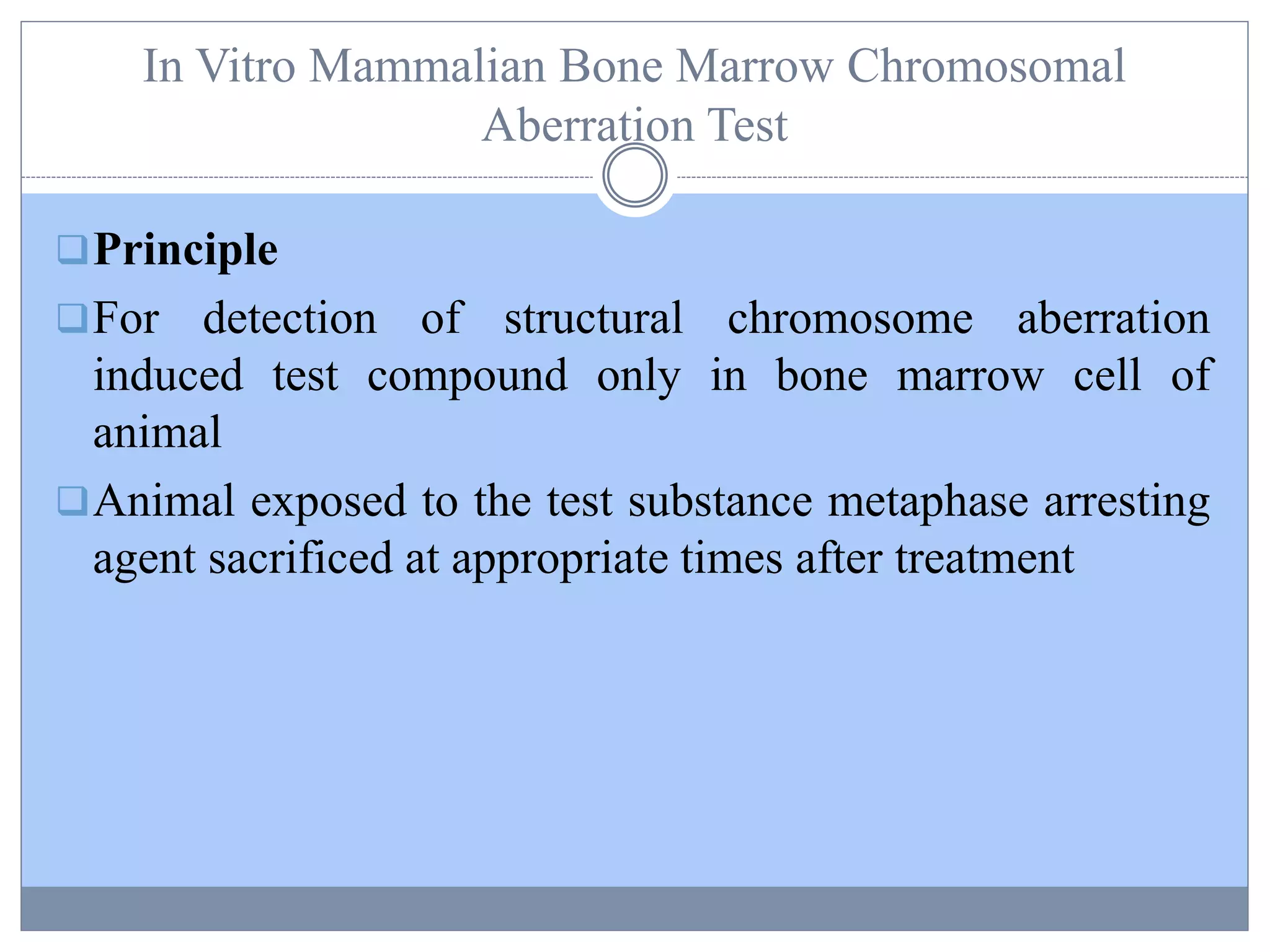 In Vitro Mammalian Bone Marrow Chromosomal
Aberration Test
Principle
For detection of structural chromosome aberration
induced test compound only in bone marrow cell of
animal
Animal exposed to the test substance metaphase arresting
agent sacrificed at appropriate times after treatment
 