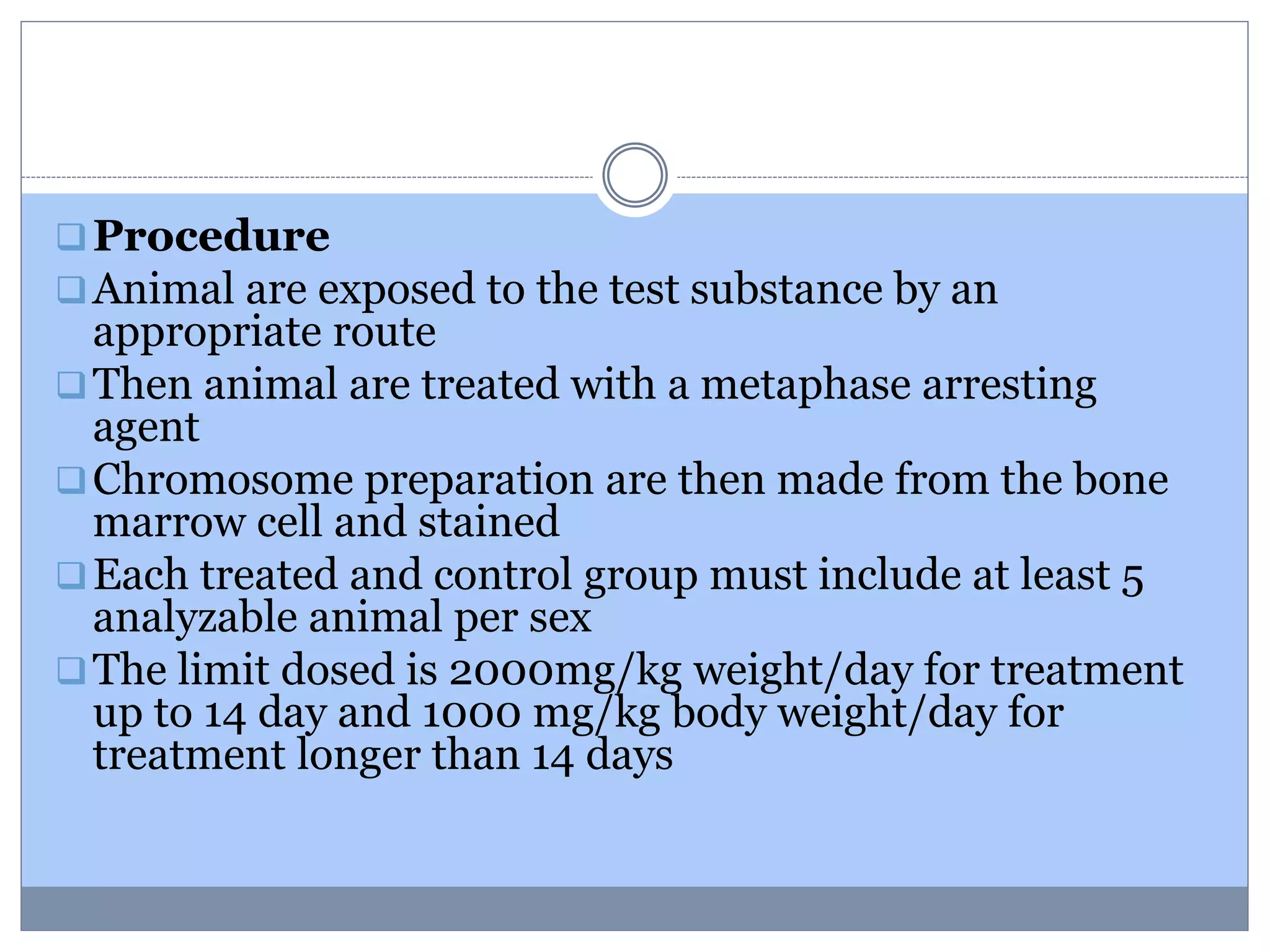 Procedure
Animal are exposed to the test substance by an
appropriate route
Then animal are treated with a metaphase arresting
agent
Chromosome preparation are then made from the bone
marrow cell and stained
Each treated and control group must include at least 5
analyzable animal per sex
The limit dosed is 2000mg/kg weight/day for treatment
up to 14 day and 1000 mg/kg body weight/day for
treatment longer than 14 days
 