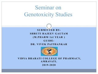 SUBMITTED BY-
SHRUTI RAJEEV GAUTAM
(M.PHARM 1 𝑠 𝑡 YEAR )
GUIDE-
DR. VIVEK PAITHANKAR
VIDYA BHARATI COLLEGE OF PHARMACY,
AMRAVATI.
2019-2020
Seminar on
Genotoxicity Studies
 