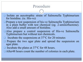 Procedure
 Isolate an auxotrophic strain of Salmonella Typhimurium
for histidine. (ie. His-ve)
Prepare a test suspension of his-ve Salmonella Typhimurium
in a plain buffer with test chemical (eg. 2-aminofluorene).
Also add a small amount of histidine.
Also prepare a control suspension of His-ve Salmonella
Typhimurium but without test chemicals.
 Incubate the suspensions at 37°C for 20 minutes
 Prepare the two agar plate and spread the suspension on
agar plate.
 Incubate the plates at 37°C for 48 hours.
After48 hours count the number of colonies in each plate.
 