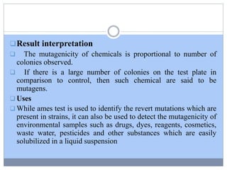 Result interpretation
 The mutagenicity of chemicals is proportional to number of
colonies observed.
 If there is a large number of colonies on the test plate in
comparison to control, then such chemical are said to be
mutagens.
 Uses
 While ames test is used to identify the revert mutations which are
present in strains, it can also be used to detect the mutagenicity of
environmental samples such as drugs, dyes, reagents, cosmetics,
waste water, pesticides and other substances which are easily
solubilized in a liquid suspension
 