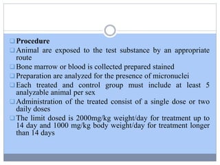 Procedure
Animal are exposed to the test substance by an appropriate
route
Bone marrow or blood is collected prepared stained
Preparation are analyzed for the presence of micronuclei
Each treated and control group must include at least 5
analyzable animal per sex
Administration of the treated consist of a single dose or two
daily doses
The limit dosed is 2000mg/kg weight/day for treatment up to
14 day and 1000 mg/kg body weight/day for treatment longer
than 14 days
 