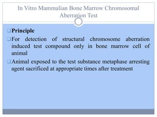 In Vitro Mammalian Bone Marrow Chromosomal
Aberration Test
Principle
For detection of structural chromosome aberration
induced test compound only in bone marrow cell of
animal
Animal exposed to the test substance metaphase arresting
agent sacrificed at appropriate times after treatment
 