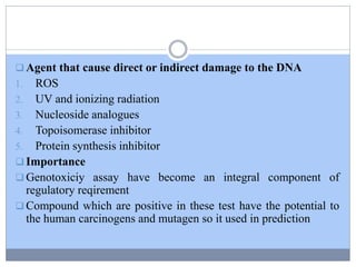  Agent that cause direct or indirect damage to the DNA
1. ROS
2. UV and ionizing radiation
3. Nucleoside analogues
4. Topoisomerase inhibitor
5. Protein synthesis inhibitor
 Importance
 Genotoxiciy assay have become an integral component of
regulatory reqirement
 Compound which are positive in these test have the potential to
the human carcinogens and mutagen so it used in prediction
 