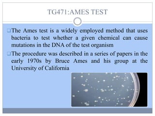 TG471:AMES TEST
The Ames test is a widely employed method that uses
bacteria to test whether a given chemical can cause
mutations in the DNA of the test organism
The procedure was described in a series of papers in the
early 1970s by Bruce Ames and his group at the
University of California
 