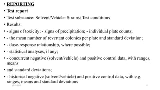 07-11-2017 12
• REPORTING
• Test report
• Test substance: Solvent/Vehicle: Strains: Test conditions
• Results:
• - signs of toxicity; - signs of precipitation; - individual plate counts;
• - the mean number of revertant colonies per plate and standard deviation;
• - dose-response relationship, where possible;
• - statistical analyses, if any;
• - concurrent negative (solvent/vehicle) and positive control data, with ranges,
means
• and standard deviations;
• - historical negative (solvent/vehicle) and positive control data, with e.g.
ranges, means and standard deviations
 