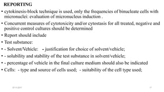 07-11-2017 17
REPORTING
• cytokinesis-block technique is used, only the frequencies of binucleate cells with
micronuclei: evaluation of micronucleus induction .
• Concurrent measures of cytotoxicity and/or cytostasis for all treated, negative and
positive control cultures should be determined
• Report should include
• Test substance:
• - Solvent/Vehicle: - justification for choice of solvent/vehicle;
• - solubility and stability of the test substance in solvent/vehicle;
• - percentage of vehicle in the final culture medium should also be indicated
• Cells: - type and source of cells used; - suitability of the cell type used;
 