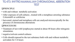 TG473: INVTROMAMMALIAN CHROMASOMAL ABBERATION
TEST
PRINCIPLE
• with and without metabolic activation
• After exposure of cell cultures , treated with a metaphase-arresting substance
Colcemid® or colchicine
• harvested, stained and metaphase cells are analysed microscopically for the
presence of chromosome aberrations
PROCEDURE
• Treatment of test with lymphocytes started at about 48 hours after mitogenic
stimulation.
• negative/solvent control cultures
• Cells should exposed to the test substance both with and without metabolic
acti0v7-1a1-t20i1o7 n for 3-6 hours 20
 