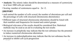 potential to inhibit cell cycle progression
07-11-2017 25
• Analysis: The mitotic index should be determined as a measure of cytotoxicity
in at least 1000 cells per animal.
2n +2.• Scoring :number of centromeres equal to
REPORT
• each animal the number of cells scored, the number of aberrations per cell and
the percentage of cells with structural chromosome aberration(s)
• Different types of structural chromosome aberrations should be listed with
their numbers and frequencies for treated and control groups.
• Biological relevance of the results should be considered first. Statistical
methods may be used as an aid in evaluating the test results
• An increase in polyploidy may indicate that the test substance has the potential
to induce numerical chromosome aberrations
• An increase in endoreduplication may indicate that the test substance has the
 