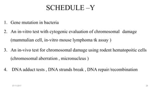 07-11-2017 28
SCHEDULE –Y
1. Gene mutation in bacteria
2. An in-vitro test with cytogenic evaluation of chromosomal damage
(mammalian cell, in-vitro mouse lymphoma tk assay )
3. An in-vivo test for chromosomal damage using rodent hematopoitic cells
(chromosomal aberration , micronucleus )
4. DNA adduct tests , DNA strands break , DNA repair/recombination
 