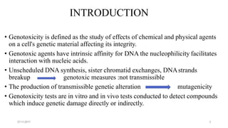 INTRODUCTION
• Genotoxicity is defined as the study of effects of chemical and physical agents
on a cell's genetic material affecting its integrity.
• Genotoxic agents have intrinsic affinity for DNA the nucleophilicity facilitates
interaction with nucleic acids.
• Unscheduled DNA synthesis, sister chromatid exchanges, DNAstrands
breakup genotoxic measures :not transmissible
• The production of transmissible genetic alteration mutagenicity
• Genotoxicity tests are in vitro and in vivo tests conducted to detect compounds
which induce genetic damage directly or indirectly.
07-11-2017 3
 
