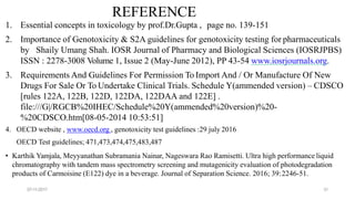 07-11-2017 31
REFERENCE
1. Essential concepts in toxicology by prof.Dr.Gupta , page no. 139-151
2. Importance of Genotoxicity & S2A guidelines for genotoxicity testing for pharmaceuticals
by Shaily Umang Shah. IOSR Journal of Pharmacy and Biological Sciences (IOSRJPBS)
ISSN : 2278-3008 Volume 1, Issue 2 (May-June 2012), PP 43-54 www.iosrjournals.org.
3. Requirements And Guidelines For Permission To Import And / Or Manufacture Of New
Drugs For Sale Or To Undertake Clinical Trials. Schedule Y(ammended version) – CDSCO
[rules 122A, 122B, 122D, 122DA, 122DAA and 122E] .
file:///G|/RGCB%20IHEC/Schedule%20Y(ammended%20version)%20-
%20CDSCO.htm[08-05-2014 10:53:51]
4. OECD website , www.oecd.org , genotoxicity test guidelines :29 july 2016
OECD Test guidelines; 471,473,474,475,483,487
• Karthik Yamjala, Meyyanathan Subramania Nainar, Nageswara Rao Ramisetti. Ultra high performance liquid
chromatography with tandem mass spectrometry screening and mutagenicity evaluation of photodegradation
products of Carmoisine (E122) dye in a beverage. Journal of Separation Science. 2016; 39:2246-51.
 