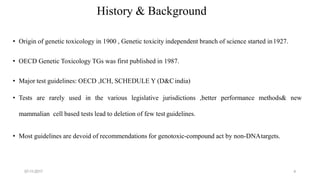 07-11-2017 4
History & Background
• Origin of genetic toxicology in 1900 , Genetic toxicity independent branch of science started in1927.
• OECD Genetic Toxicology TGs was first published in 1987.
• Major test guidelines: OECD ,ICH, SCHEDULE Y (D&Cindia)
• Tests are rarely used in the various legislative jurisdictions ,better performance methods& new
mammalian cell based tests lead to deletion of few test guidelines.
• Most guidelines are devoid of recommendations for genotoxic-compound act by non-DNAtargets.
 