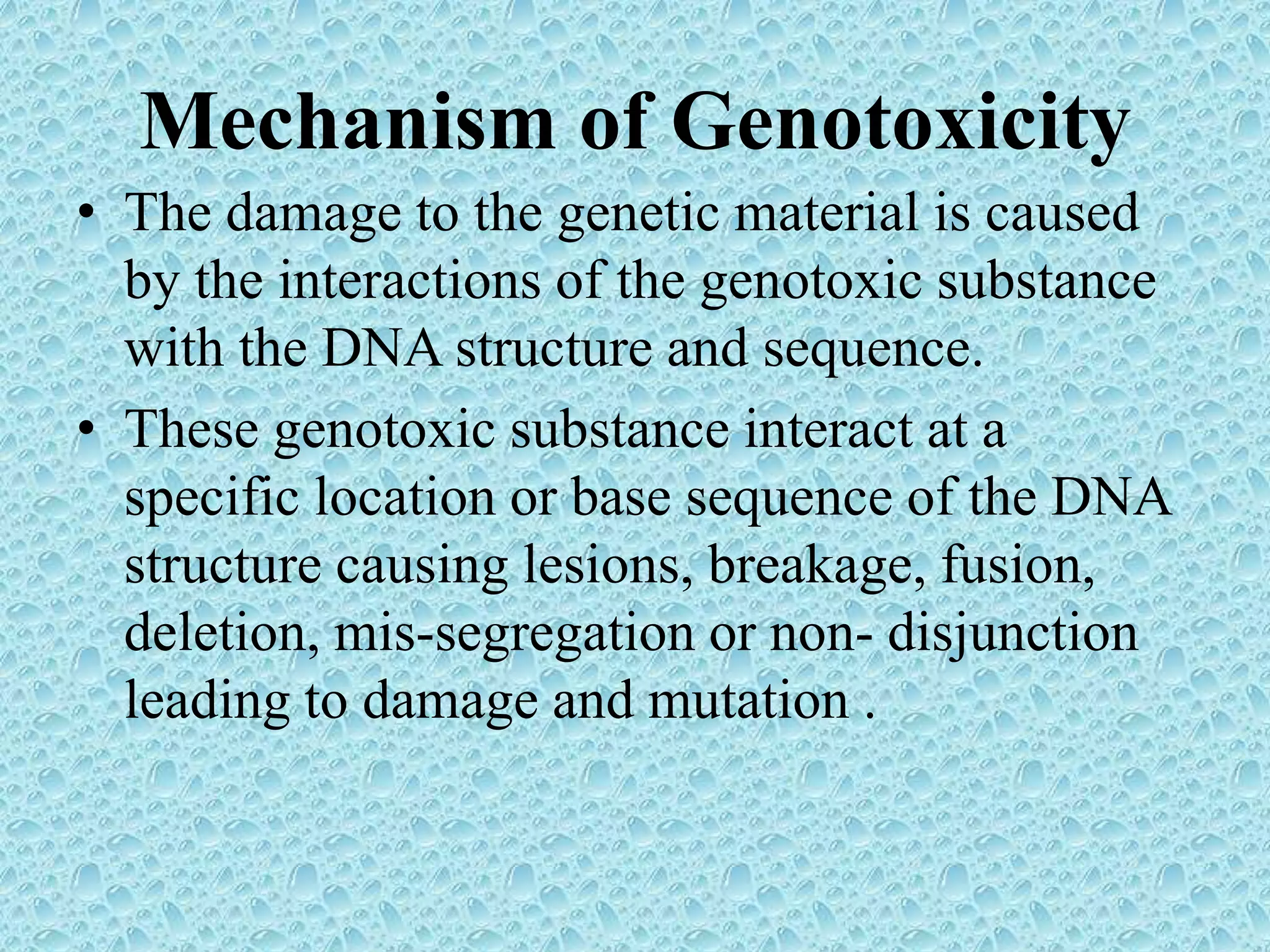 Mechanism of Genotoxicity
• The damage to the genetic material is caused
by the interactions of the genotoxic substance
with the DNA structure and sequence.
• These genotoxic substance interact at a
specific location or base sequence of the DNA
structure causing lesions, breakage, fusion,
deletion, mis-segregation or non- disjunction
leading to damage and mutation .
 