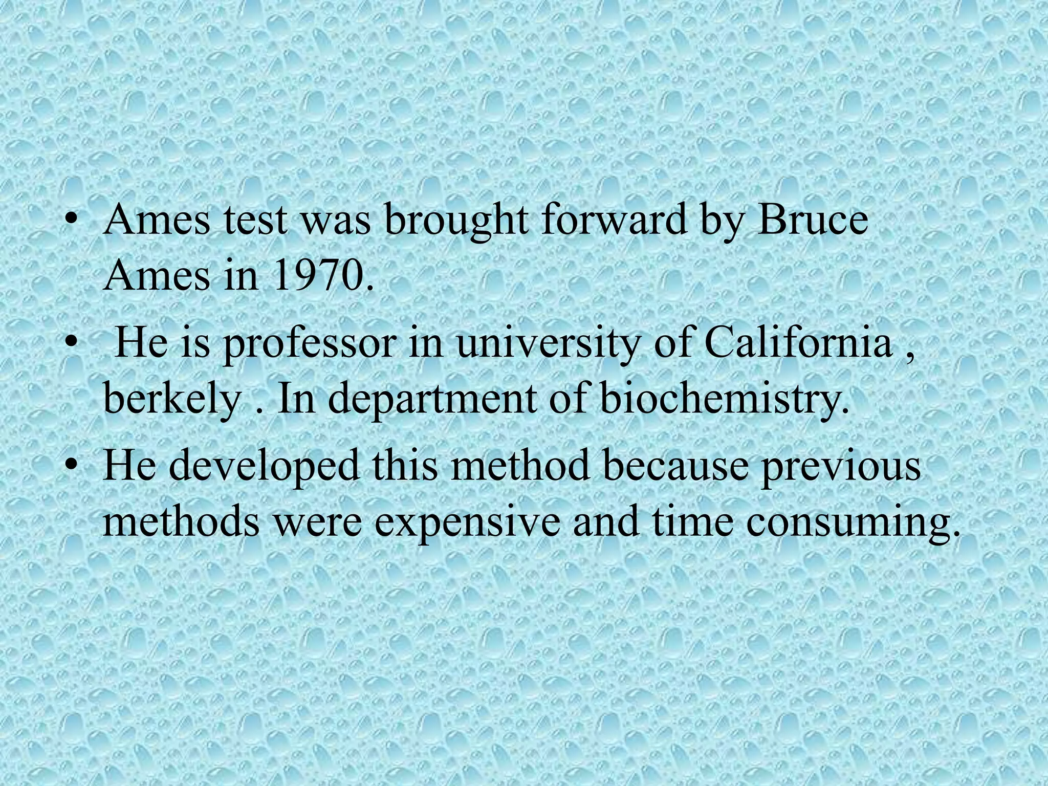 • Ames test was brought forward by Bruce
Ames in 1970.
• He is professor in university of California ,
berkely . In department of biochemistry.
• He developed this method because previous
methods were expensive and time consuming.
 
