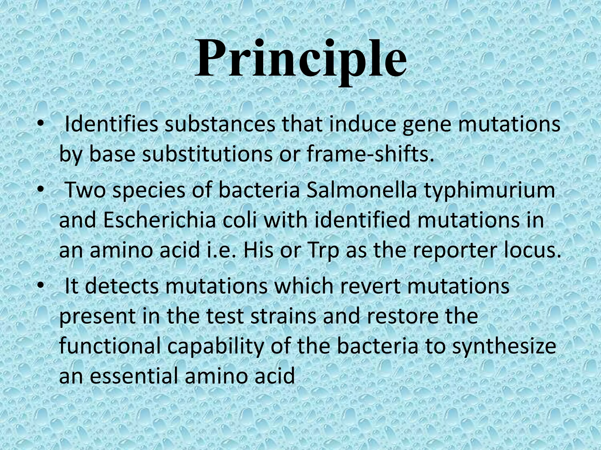 Principle
• Identifies substances that induce gene mutations
by base substitutions or frame-shifts.
• Two species of bacteria Salmonella typhimurium
and Escherichia coli with identified mutations in
an amino acid i.e. His or Trp as the reporter locus.
• It detects mutations which revert mutations
present in the test strains and restore the
functional capability of the bacteria to synthesize
an essential amino acid
 