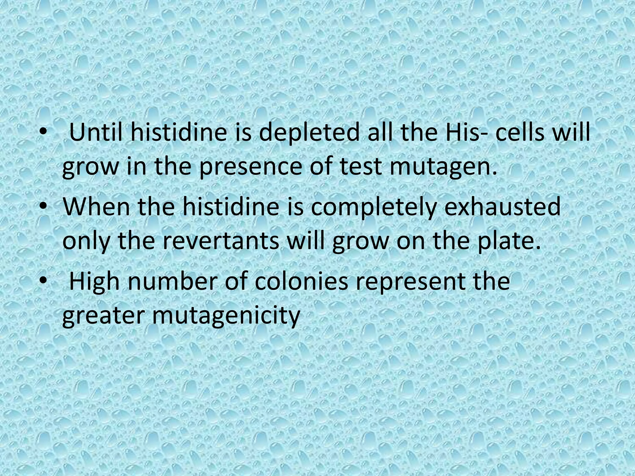 • Until histidine is depleted all the His- cells will
grow in the presence of test mutagen.
• When the histidine is completely exhausted
only the revertants will grow on the plate.
• High number of colonies represent the
greater mutagenicity
 