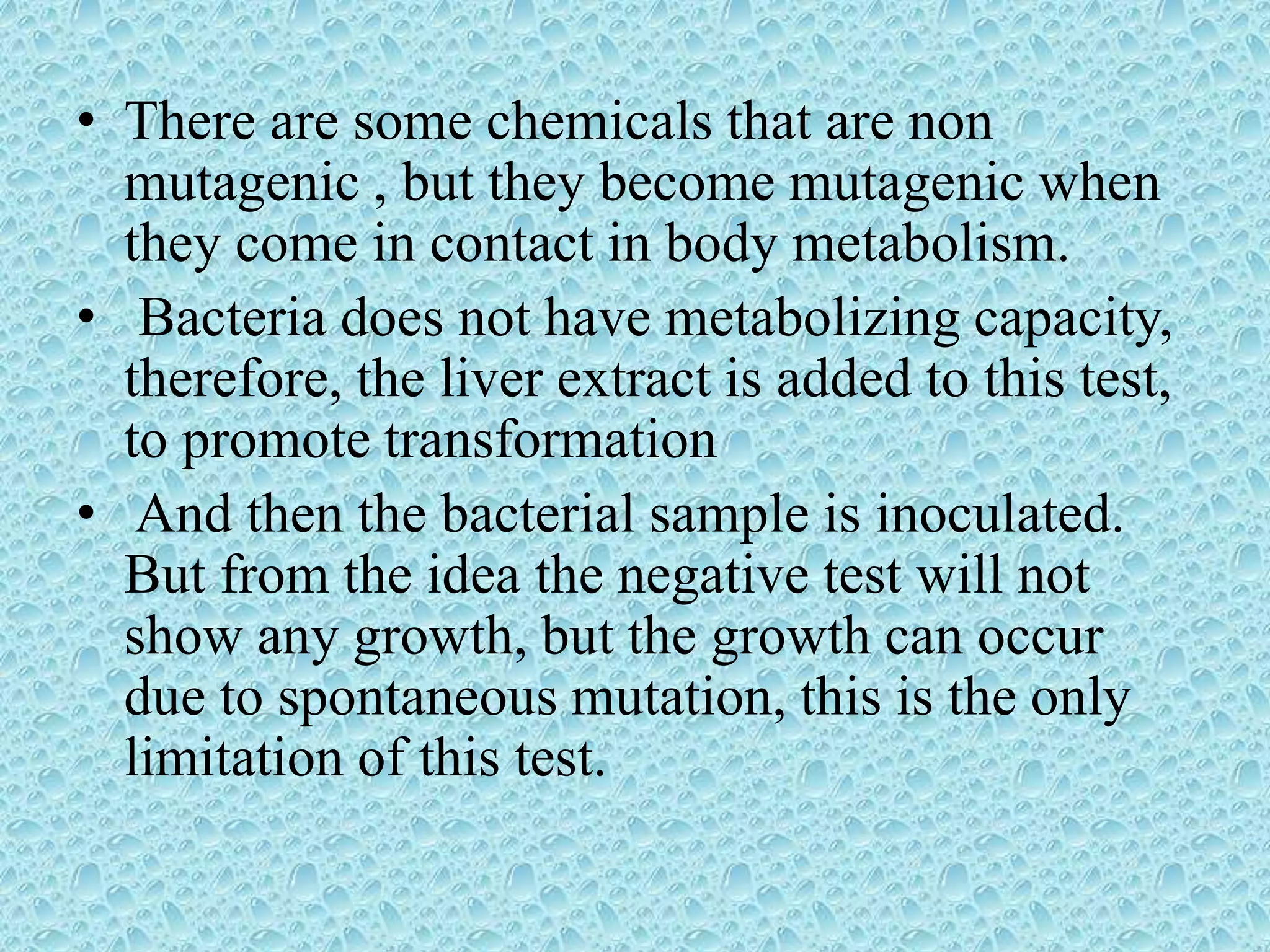 • There are some chemicals that are non
mutagenic , but they become mutagenic when
they come in contact in body metabolism.
• Bacteria does not have metabolizing capacity,
therefore, the liver extract is added to this test,
to promote transformation
• And then the bacterial sample is inoculated.
But from the idea the negative test will not
show any growth, but the growth can occur
due to spontaneous mutation, this is the only
limitation of this test.
 
