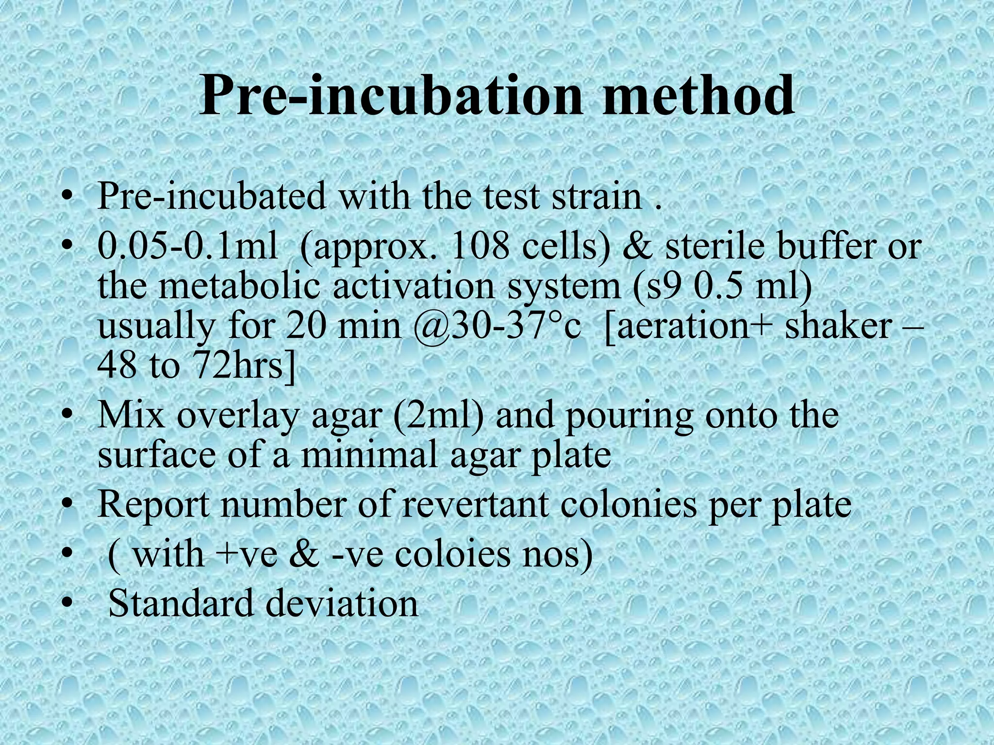 Pre-incubation method
• Pre-incubated with the test strain .
• 0.05-0.1ml (approx. 108 cells) & sterile buffer or
the metabolic activation system (s9 0.5 ml)
usually for 20 min @30-37°c [aeration+ shaker –
48 to 72hrs]
• Mix overlay agar (2ml) and pouring onto the
surface of a minimal agar plate
• Report number of revertant colonies per plate
• ( with +ve & -ve coloies nos)
• Standard deviation
 