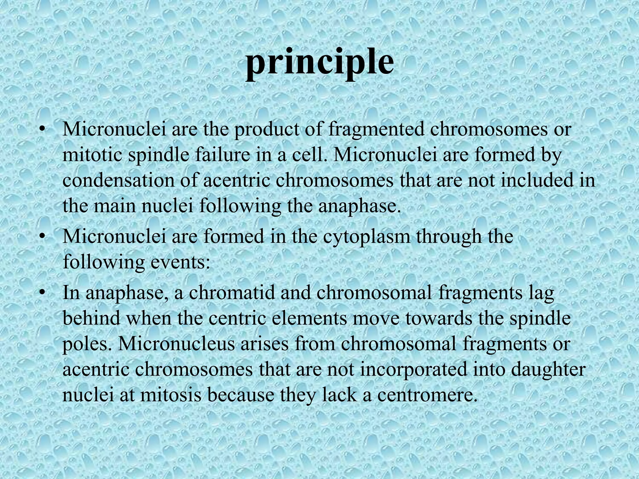 principle
• Micronuclei are the product of fragmented chromosomes or
mitotic spindle failure in a cell. Micronuclei are formed by
condensation of acentric chromosomes that are not included in
the main nuclei following the anaphase.
• Micronuclei are formed in the cytoplasm through the
following events:
• In anaphase, a chromatid and chromosomal fragments lag
behind when the centric elements move towards the spindle
poles. Micronucleus arises from chromosomal fragments or
acentric chromosomes that are not incorporated into daughter
nuclei at mitosis because they lack a centromere.
 