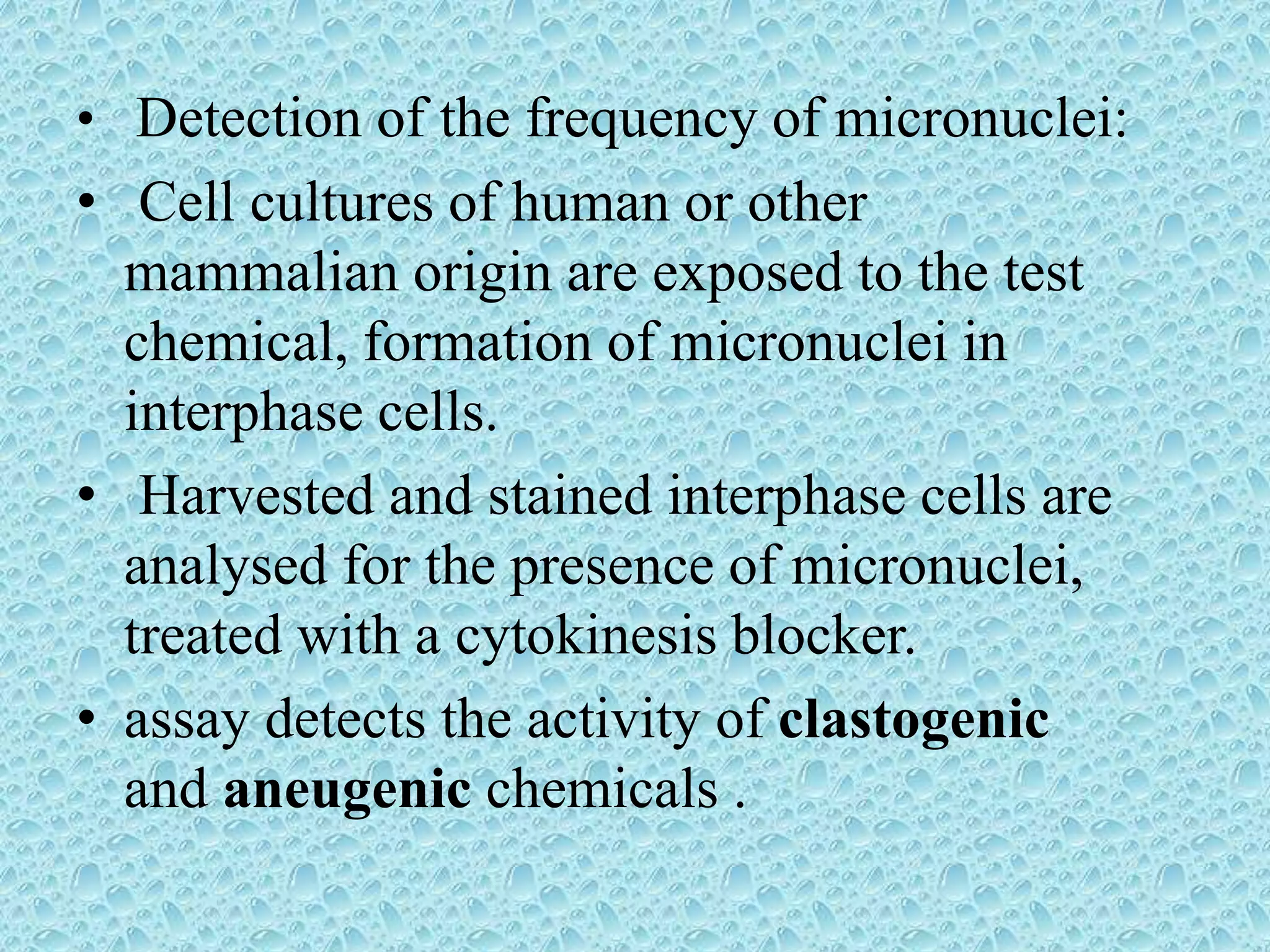• Detection of the frequency of micronuclei:
• Cell cultures of human or other
mammalian origin are exposed to the test
chemical, formation of micronuclei in
interphase cells.
• Harvested and stained interphase cells are
analysed for the presence of micronuclei,
treated with a cytokinesis blocker.
• assay detects the activity of clastogenic
and aneugenic chemicals .
 