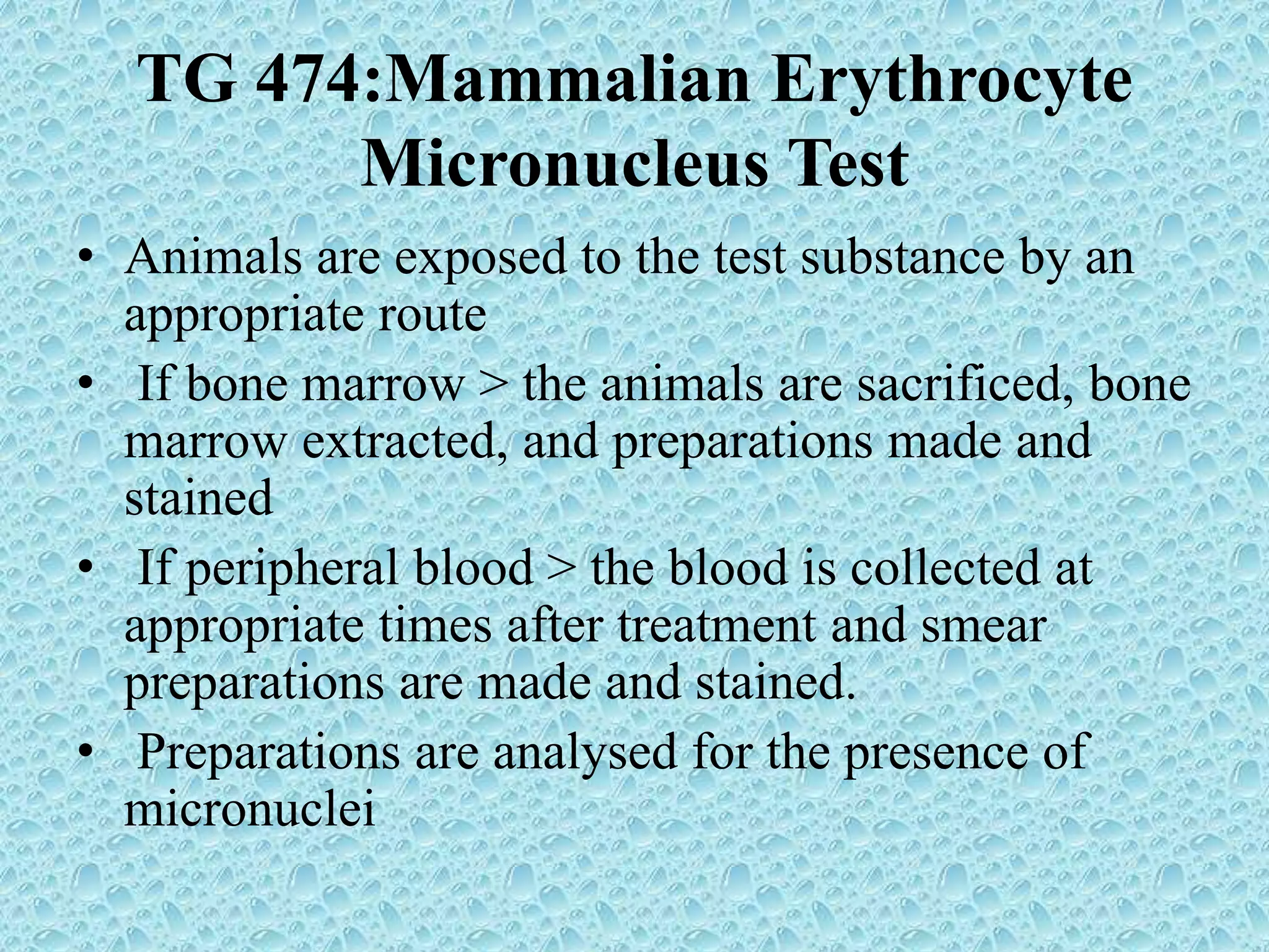TG 474:Mammalian Erythrocyte
Micronucleus Test
• Animals are exposed to the test substance by an
appropriate route
• If bone marrow > the animals are sacrificed, bone
marrow extracted, and preparations made and
stained
• If peripheral blood > the blood is collected at
appropriate times after treatment and smear
preparations are made and stained.
• Preparations are analysed for the presence of
micronuclei
 