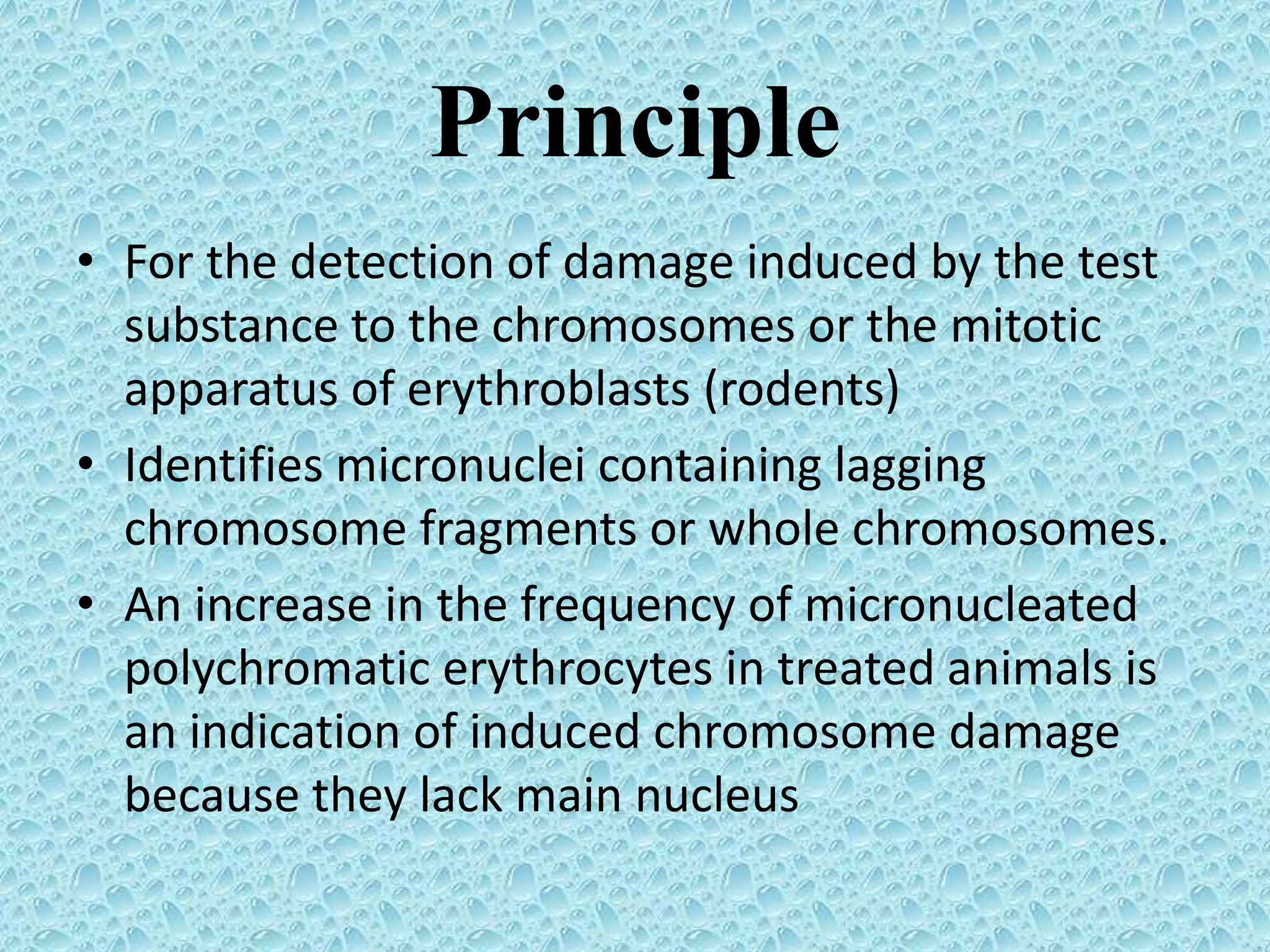 Principle
• For the detection of damage induced by the test
substance to the chromosomes or the mitotic
apparatus of erythroblasts (rodents)
• Identifies micronuclei containing lagging
chromosome fragments or whole chromosomes.
• An increase in the frequency of micronucleated
polychromatic erythrocytes in treated animals is
an indication of induced chromosome damage
because they lack main nucleus
 