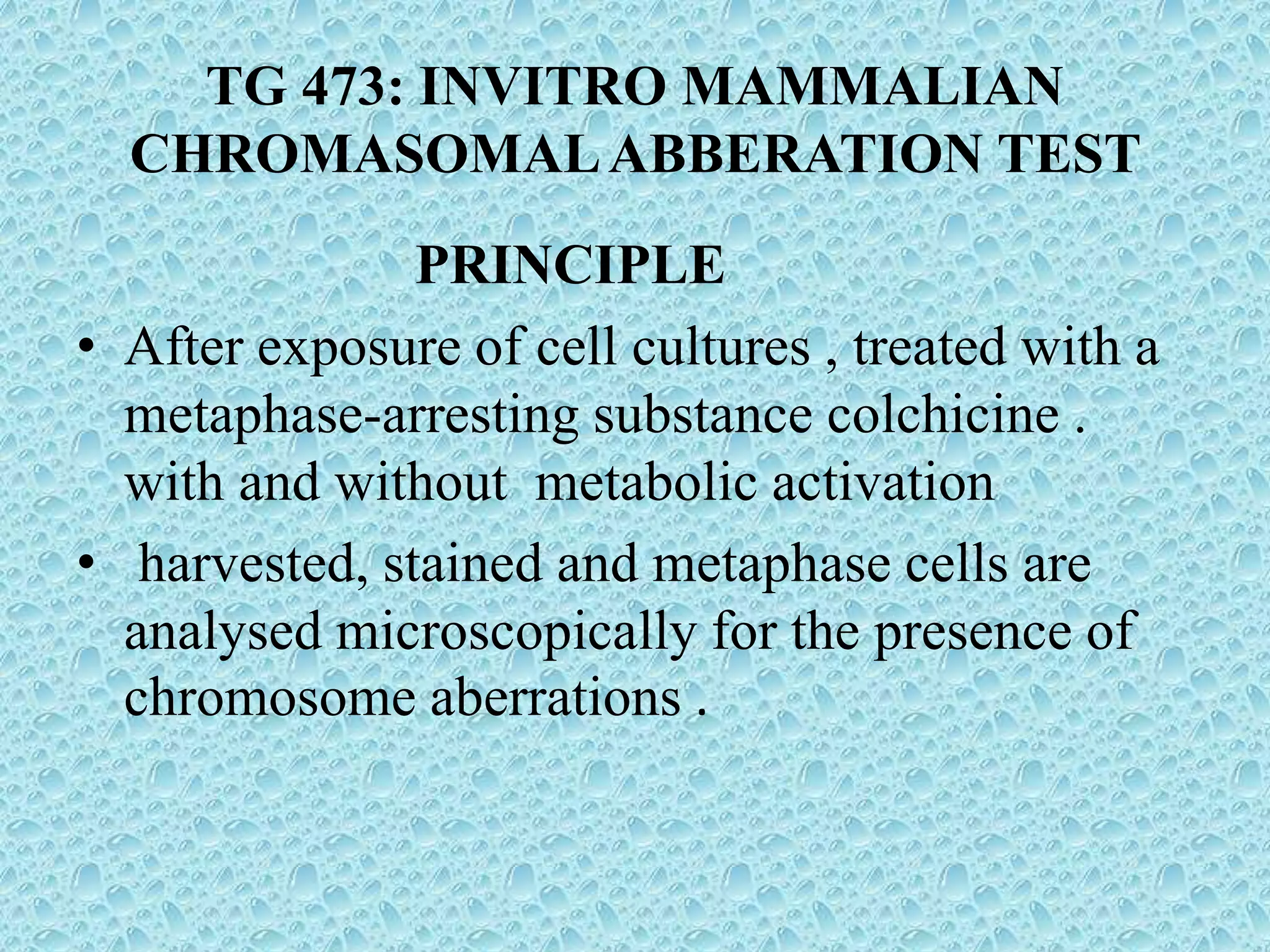 TG 473: INVITRO MAMMALIAN
CHROMASOMALABBERATION TEST
PRINCIPLE
• After exposure of cell cultures , treated with a
metaphase-arresting substance colchicine .
with and without metabolic activation
• harvested, stained and metaphase cells are
analysed microscopically for the presence of
chromosome aberrations .
 