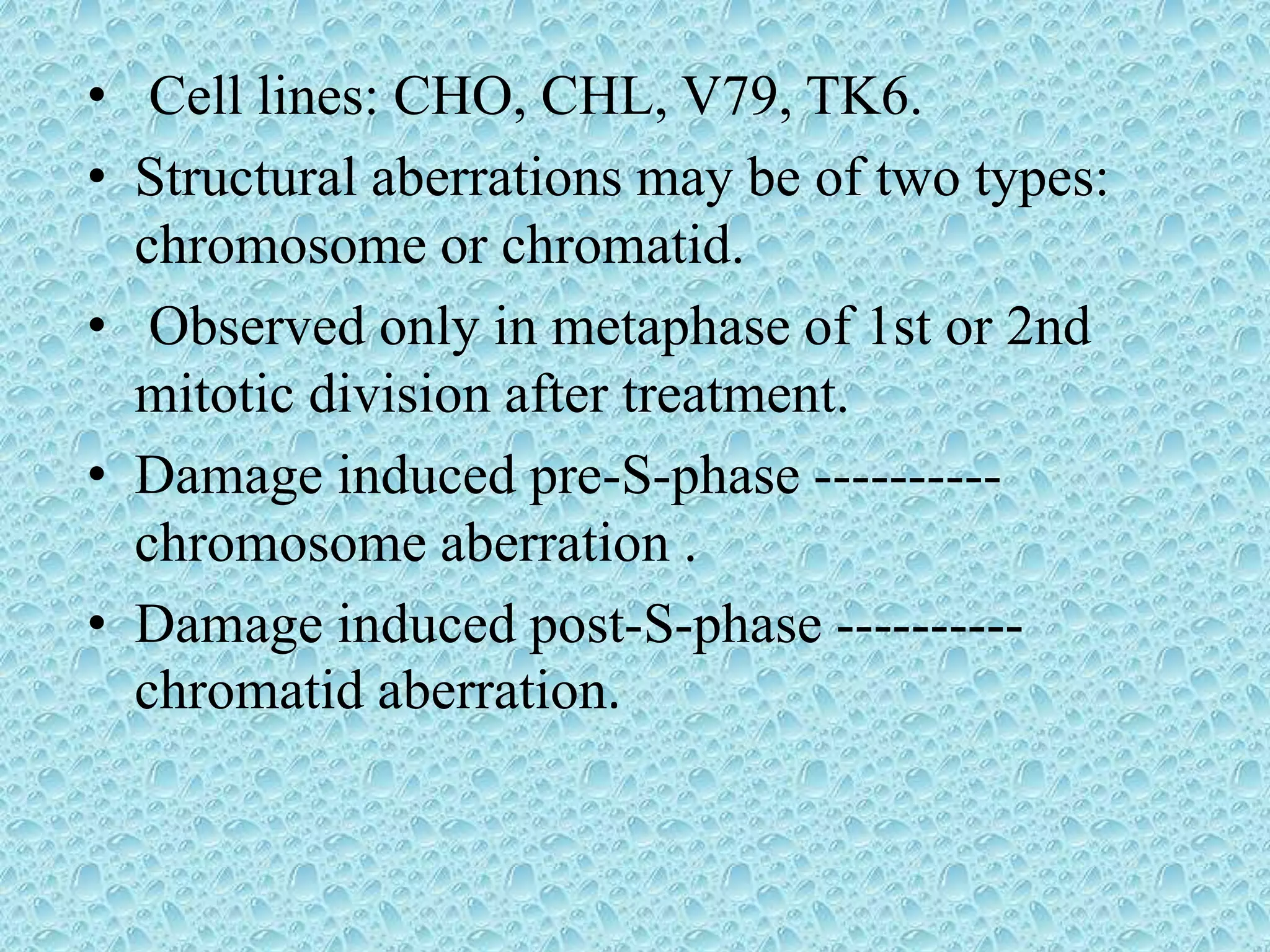 • Cell lines: CHO, CHL, V79, TK6.
• Structural aberrations may be of two types:
chromosome or chromatid.
• Observed only in metaphase of 1st or 2nd
mitotic division after treatment.
• Damage induced pre-S-phase ----------
chromosome aberration .
• Damage induced post-S-phase ----------
chromatid aberration.
 