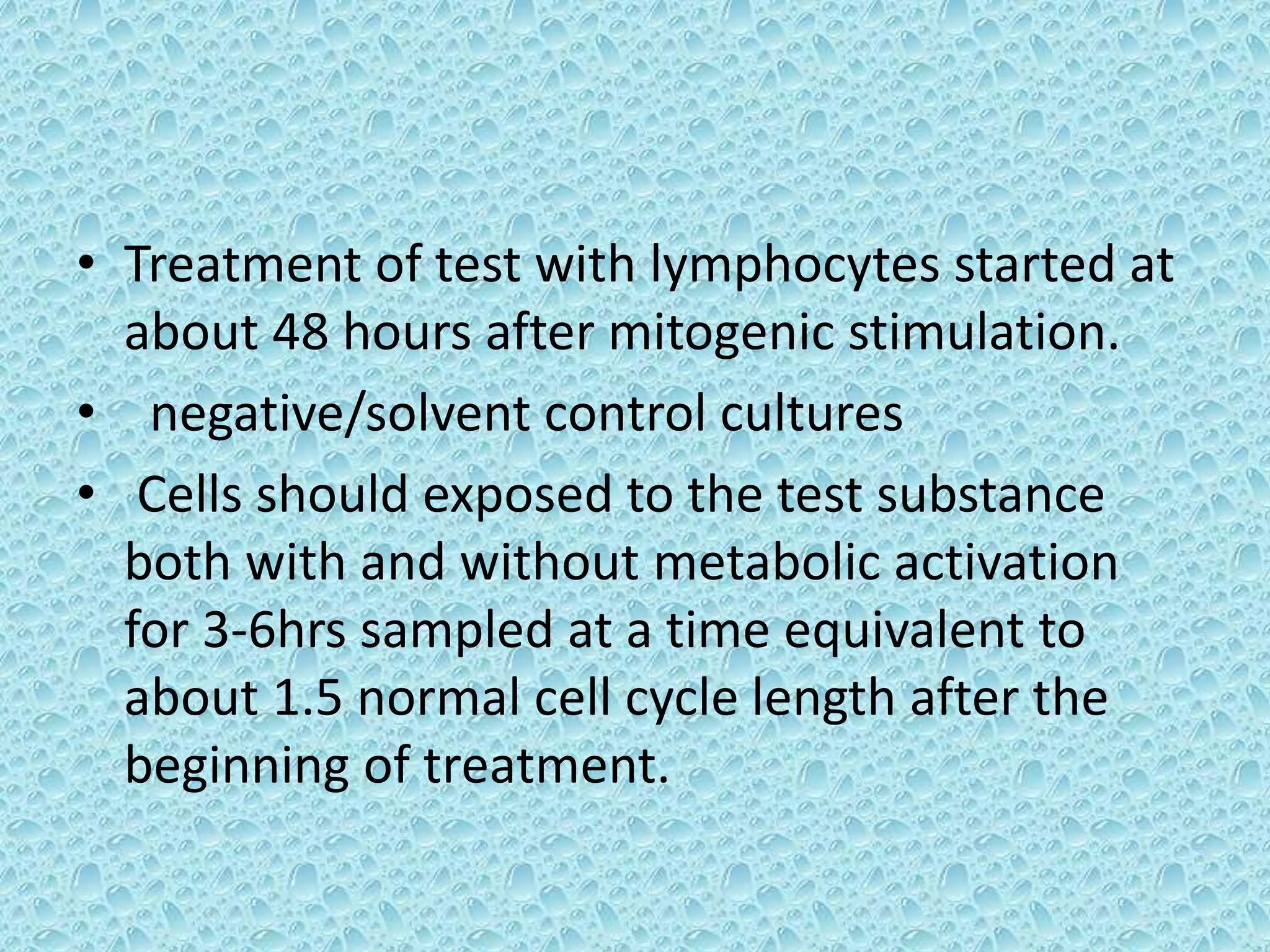 • Treatment of test with lymphocytes started at
about 48 hours after mitogenic stimulation.
• negative/solvent control cultures
• Cells should exposed to the test substance
both with and without metabolic activation
for 3-6hrs sampled at a time equivalent to
about 1.5 normal cell cycle length after the
beginning of treatment.
 