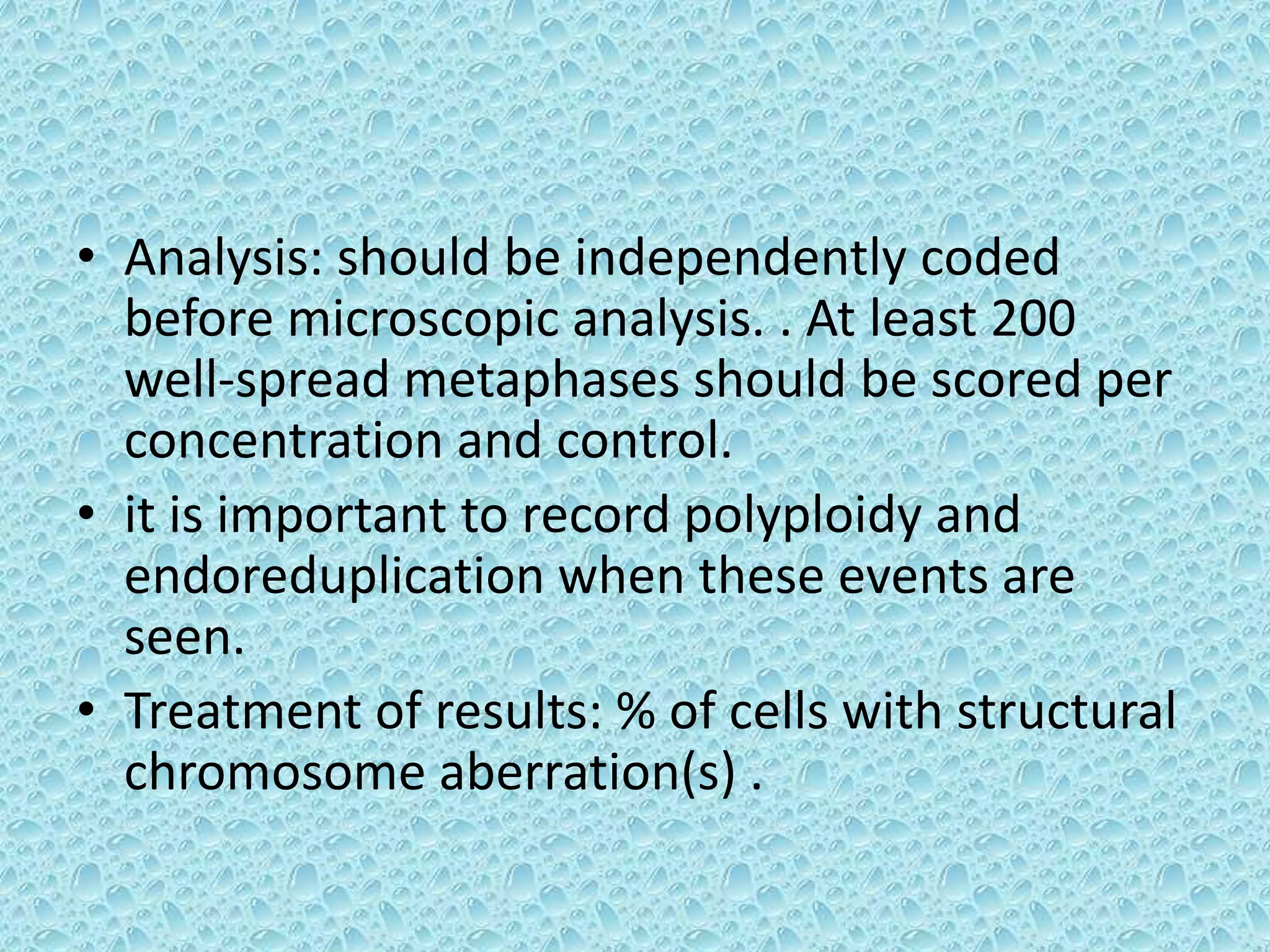 • Analysis: should be independently coded
before microscopic analysis. . At least 200
well-spread metaphases should be scored per
concentration and control.
• it is important to record polyploidy and
endoreduplication when these events are
seen.
• Treatment of results: % of cells with structural
chromosome aberration(s) .
 
