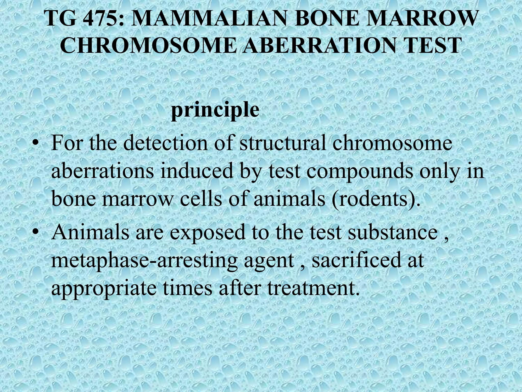 TG 475: MAMMALIAN BONE MARROW
CHROMOSOME ABERRATION TEST
principle
• For the detection of structural chromosome
aberrations induced by test compounds only in
bone marrow cells of animals (rodents).
• Animals are exposed to the test substance ,
metaphase-arresting agent , sacrificed at
appropriate times after treatment.
 